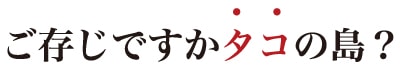 ご存じですかタコの島？