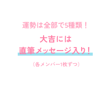 運勢は全部で5種類！大吉には直筆メッセージ入り！（各メンバー1枚ずつ）