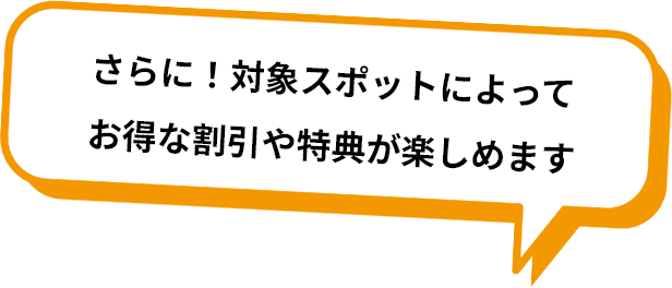 さらに！対象スポットによってお得な割引や特典が楽しめます