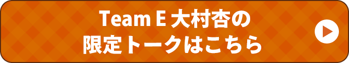 Team E 大村杏の限定トークはこちら