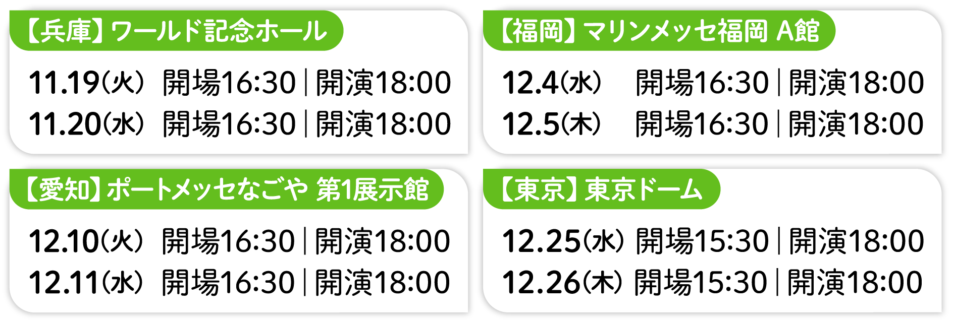 【兵庫】ワールド記念ホール 11.19(火)  開場16:30｜開演18:00 11.20(水)  開場16:30｜開演18:00 【愛知】ポートメッセなごや 第1展示館 12.10(火)  開場16:30｜開演18:00 12.11(水)  開場16:30｜開演18:00 【福岡】マリンメッセ福岡 A館 12.4(水)  開場16:30｜開演18:00 12.5(木)  開場16:30｜開演18:00 【東京】東京ドーム 12.25(水) 開場15:30｜開演18:00 12.26(木) 開場15:30｜開演18:00