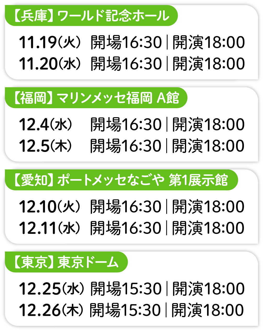 【兵庫】ワールド記念ホール 11.19(火)  開場16:30｜開演18:00 11.20(水)  開場16:30｜開演18:00 【愛知】ポートメッセなごや 第1展示館 12.10(火)  開場16:30｜開演18:00 12.11(水)  開場16:30｜開演18:00 【福岡】マリンメッセ福岡 A館 12.4(水)  開場16:30｜開演18:00 12.5(木)  開場16:30｜開演18:00 【東京】東京ドーム 12.25(水) 開場15:30｜開演18:00 12.26(木) 開場15:30｜開演18:00