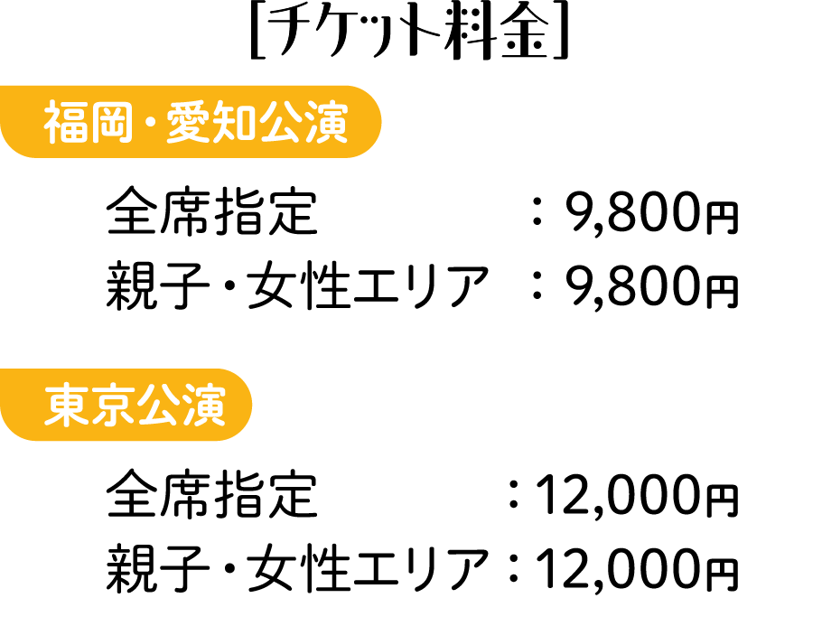 ［チケット料金］福岡・愛知公演 全席指定：9,800円 親子・女性エリア：9,800円 東京公演 全席指定：12,000円 親子・女性エリア：12,000円