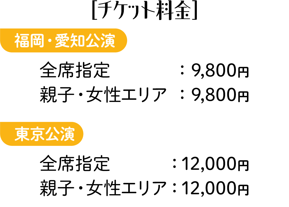 ［チケット料金］福岡・愛知公演 全席指定：9,800円 親子・女性エリア：9,800円 東京公演 全席指定：12,000円 親子・女性エリア：12,000円