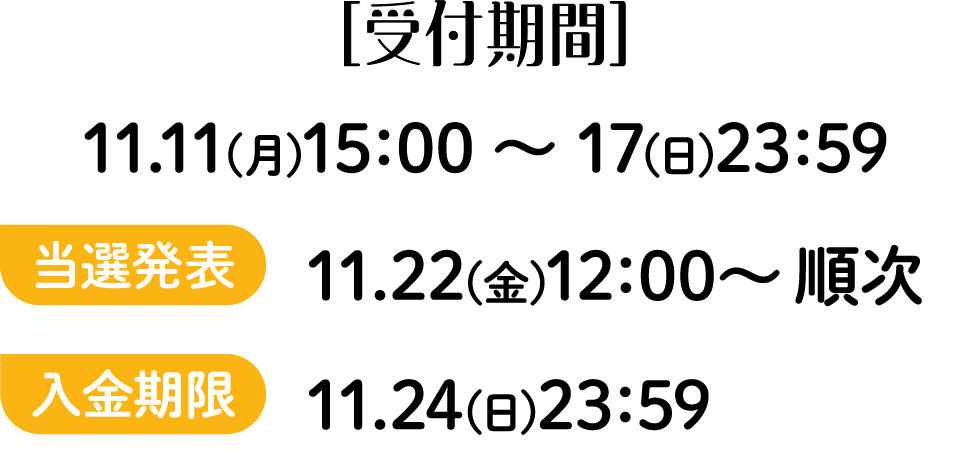 ［受付期間］11.11(月)15：00 ～ 17(日)23：59 当落発表 11.22(金)12：00～ 順次 入金期限 11.24(日)23：59