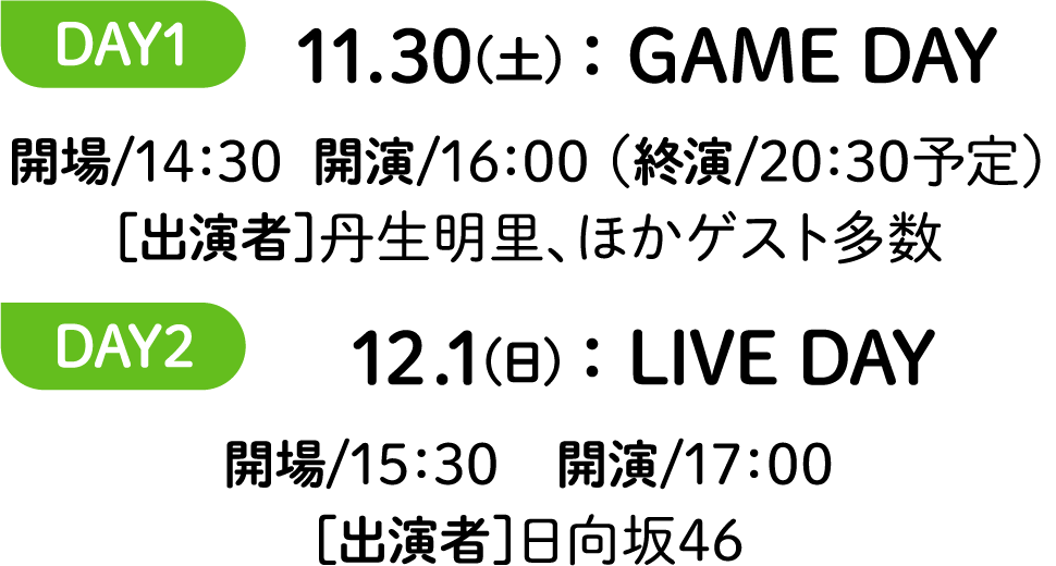 DAY1 11.30(土)：GAME DAY 開場/14：30  開演/16：00 （終演/20：30予定）［出演者］丹生明里、ほかゲスト多数 DAY2 12.1(日)：LIVE DAY 開場/15：30　開演/17：00［出演者］日向坂46