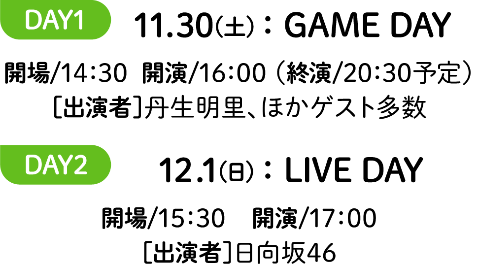 DAY1 11.30(土)：GAME DAY 開場/14：30  開演/16：00 （終演/20：30予定）［出演者］丹生明里、ほかゲスト多数 DAY2 12.1(日)：LIVE DAY 開場/15：30　開演/17：00［出演者］日向坂46