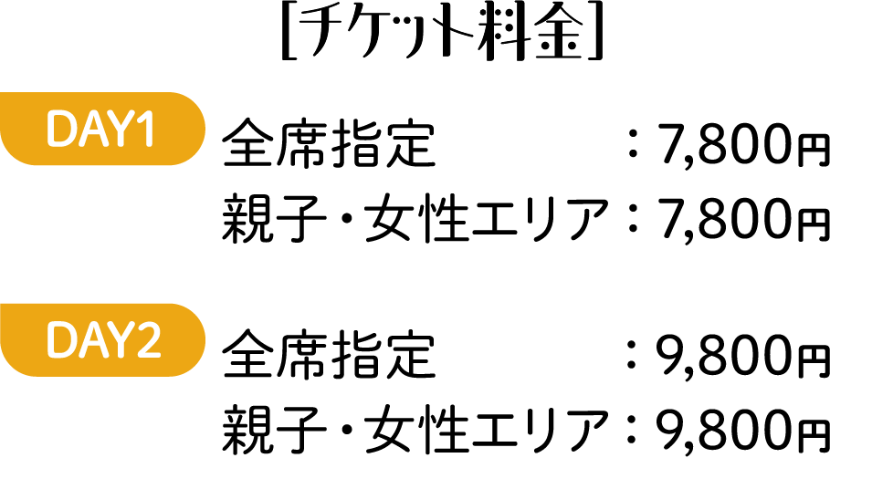 ［チケット料金］DAY1 全席指定：7,800円 親子・女性エリア：7,800円 DAY2 全席指定：9,800円 親子・女性エリア：9,800円