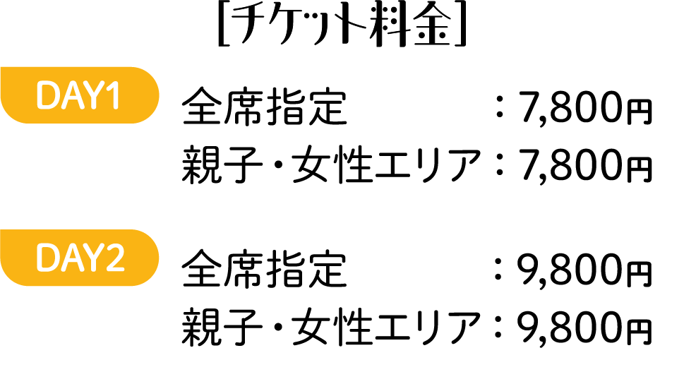 ［チケット料金］DAY1 全席指定：7,800円 親子・女性エリア：7,800円 DAY2 全席指定：9,800円 親子・女性エリア：9,800円