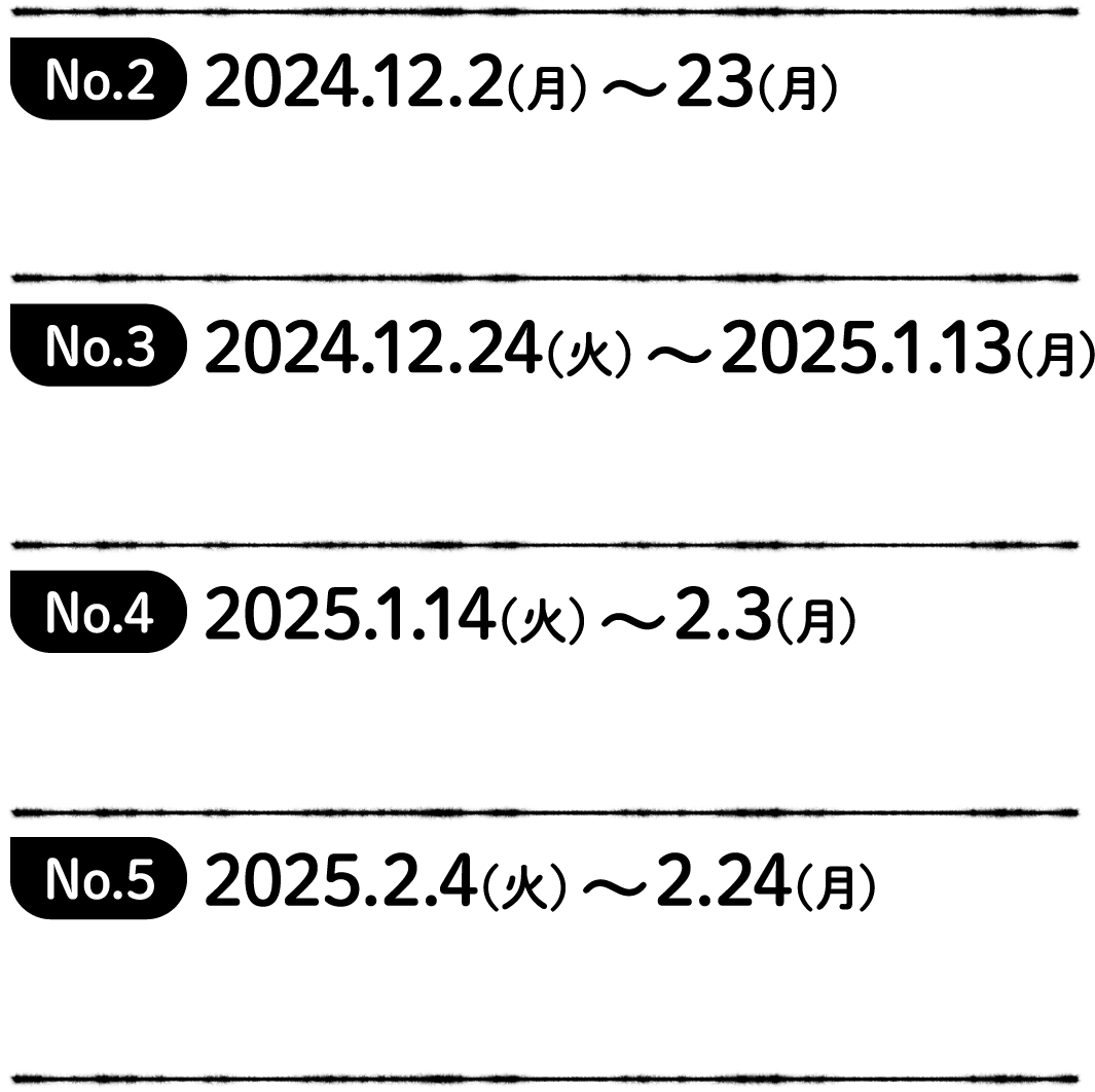 No.2 2024.12.2(月)〜23(月) Coming soon!No.3 2024.12.24(火)〜2025.1.13(月) Coming soon!No.3 2024.12.24(火)〜2025.1.13(月) Coming soon!No.5 2025.2.4(火)〜2.24(月) Coming soon!