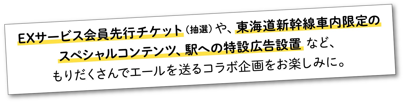 EXサービス会員先行チケット（抽選）や、東海道新幹線車内限定のスペシャルコンテンツ、駅への特設広告設置など、もりだくさんでエールを送るコラボ企画をお楽しみに。