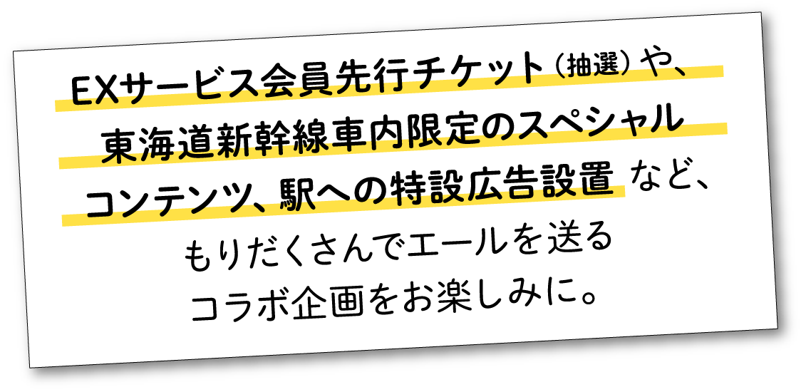 EXサービス会員先行チケット（抽選）や、東海道新幹線車内限定のスペシャルコンテンツ、駅への特設広告設置など、もりだくさんでエールを送るコラボ企画をお楽しみに。