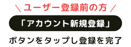 ユーザー登録前の方 「アカウント新規登録」ボタンをタップし登録を完了