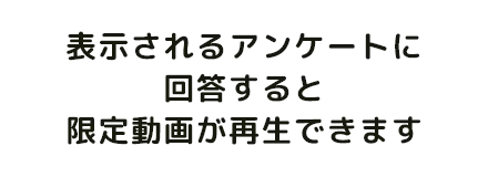 表示されるアンケートに回答すると限定動画が再生できます