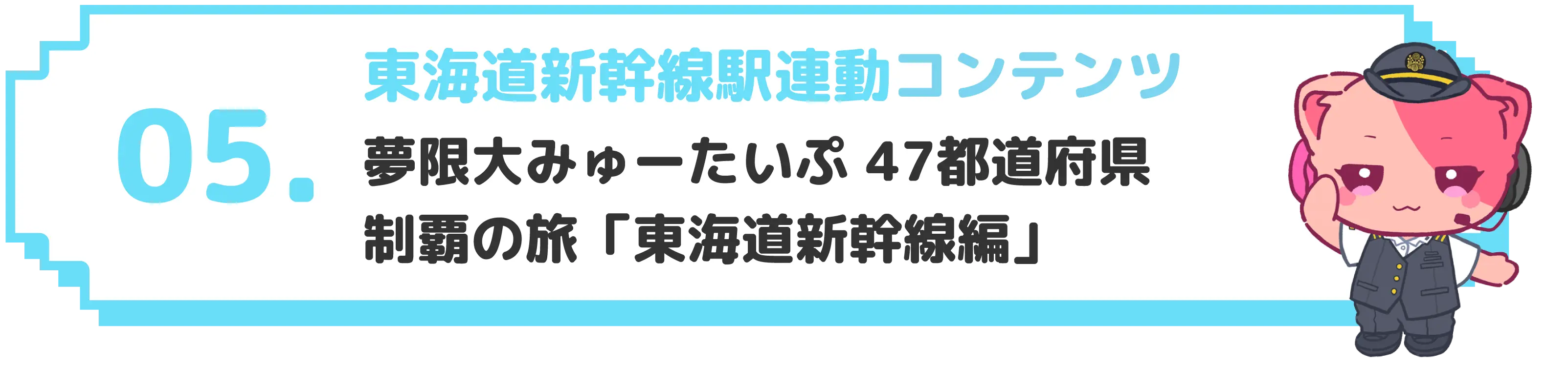 05 東海道新幹線駅連動コンテンツ 夢限大みゅーたいぷ 47都道府県制覇の旅「東海道新幹線編」
