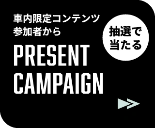 車内限定コンテンツ 参加者から抽選で当たる PRESENT CAMPAIGN