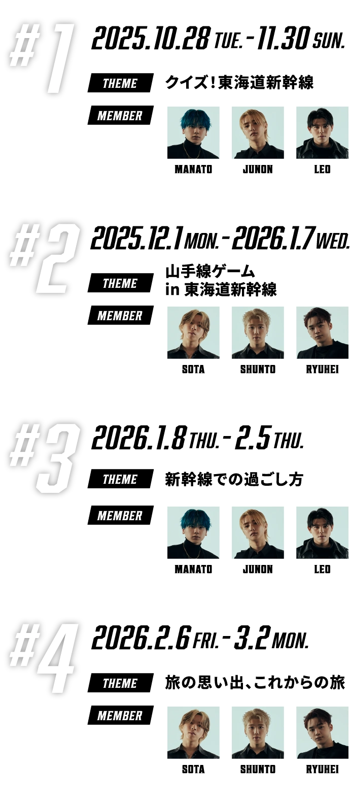#1 2025.10.28Tue.-11.30Sun. クイズ！東海道新幹線 【MANATO、JUNON、LEO】、#2 2025.12.1Mon.-2026.1.7wed. 山手線ゲーム in 東海道新幹線【SOTA、SHUNTO、RYUHEI】、#3 2026.1.8THU.-2.5thu. 新幹線での過ごし方【MANATO、JUNON、LEO】、#4 2026.2.6fri.-3.2mon. 旅の思い出、これからの旅【SOTA、SHUNTO、RYUHEI】