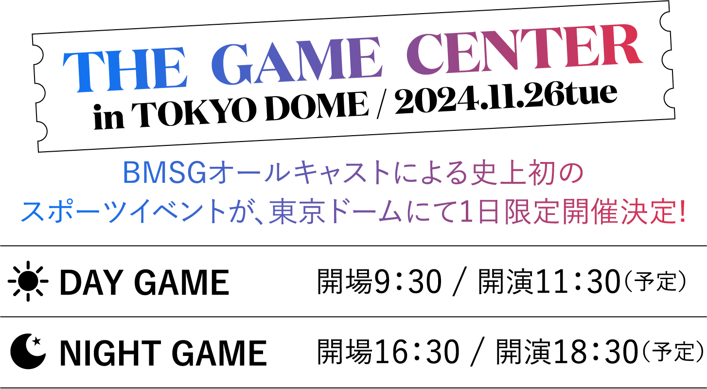 THE  GAME  CENTER in TOKYO DOME / 2024.11.26tue BMSGオールキャストによる史上初のスポーツイベントが、東京ドームにて1日限定開催決定! DAY GAME 開場9：30 / 開演11：30（予定） NIGHT GAME 開場16：30 / 開演18：30（予定）