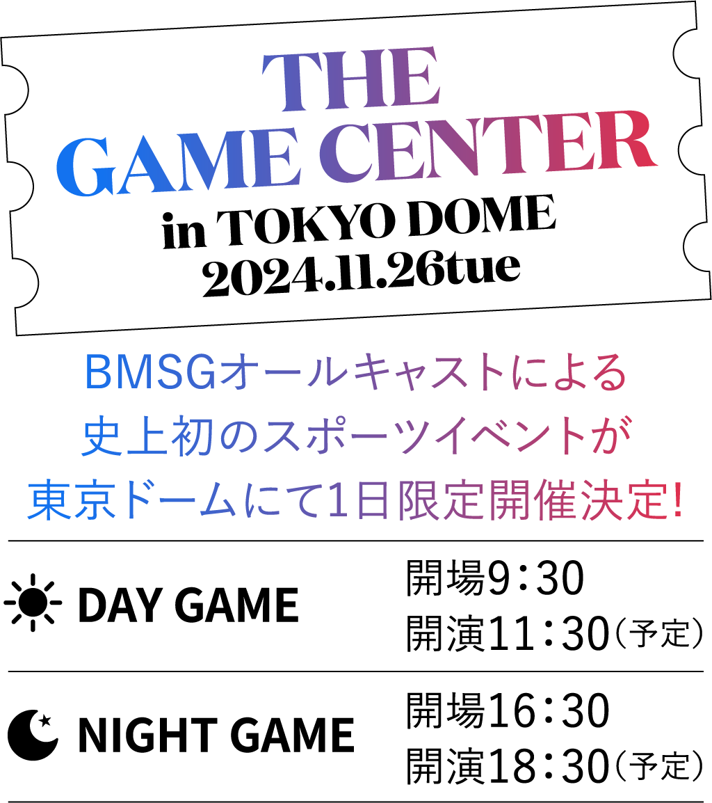 THE  GAME  CENTER in TOKYO DOME / 2024.11.26tue BMSGオールキャストによる史上初のスポーツイベントが、東京ドームにて1日限定開催決定! DAY GAME 開場9：30 / 開演11：30（予定） NIGHT GAME 開場16：30 / 開演18：30（予定）