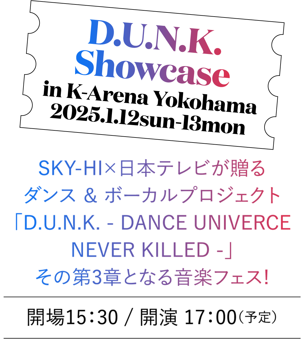 D.U.N.K showcase in K-Arena Yokohama / 2024.1.12sun-13mon SKY-HI×日本テレビが贈る、ダンス ＆ ボーカルプロジェクト「D.U.N.K. - DANCE UNIVERCE NEVER KILLED - 」 その第3章となる音楽フェス! 開場15：30 / 開演 17：00（予定）