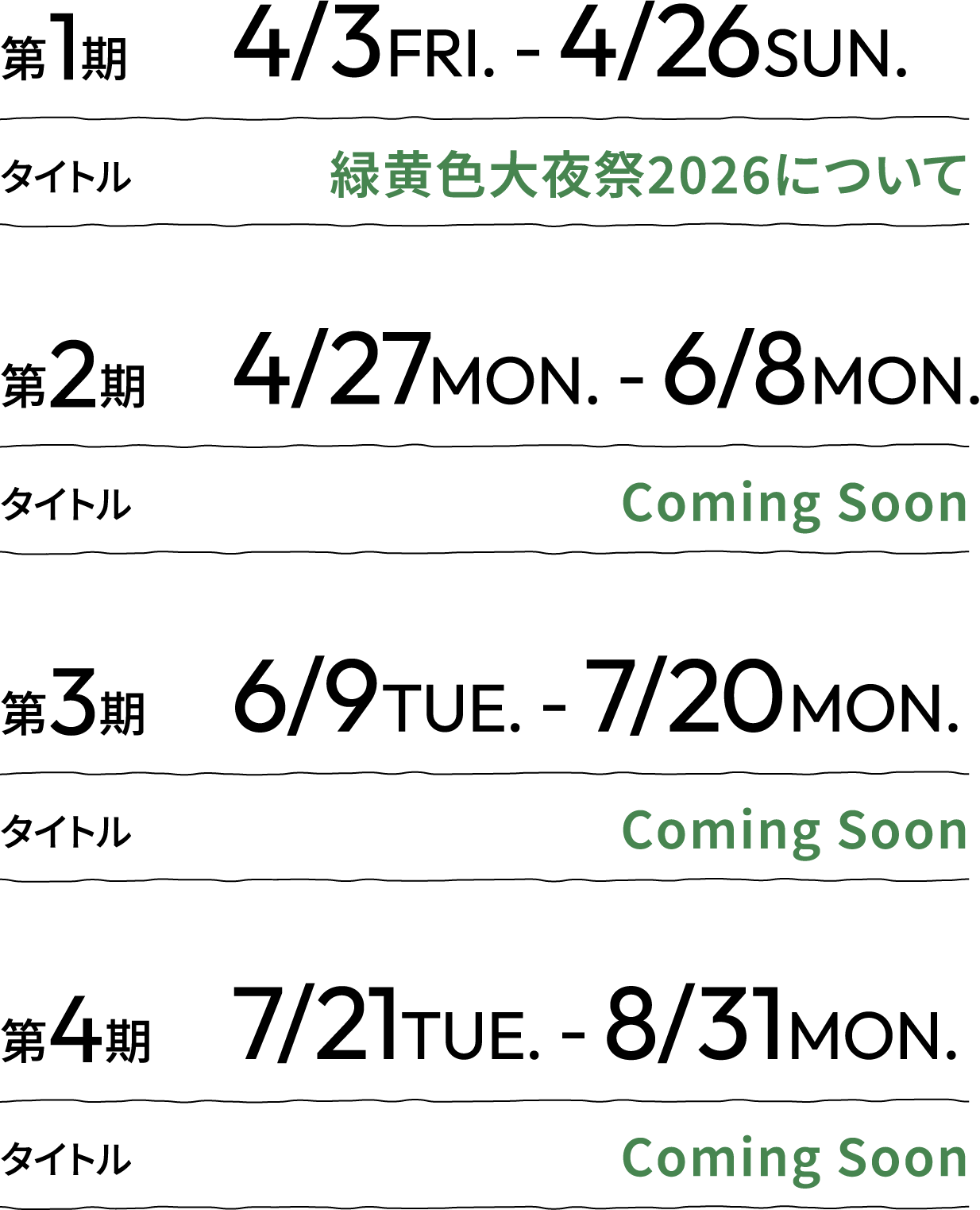 第1期 4/3FRI. - 4/26SUN. タイトル 緑黄色大夜祭2026について 第2期 4/27MON. - 6/8MON. タイトル Coming Soon 第3期 6/9TUE. - 7/20MON. タイトル Coming Soon 第4期 7/21TUE. - 8/31MON. タイトル Coming Soon