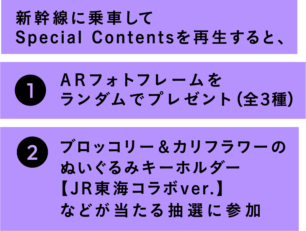 新幹線に乗車してSpecial Contentsを再生すると、1 ARフォトフレームをランダムでプレゼント（全３種）2 ブロッコリー＆カリフラワーのぬいぐるみキーホルダー【JR東海コラボver.】などが当たる抽選に参加