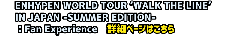 ENHYPEN WORLD TOUR ‘WALK THE LINE’ IN JAPAN -SUMMER EDITION-：Fan Experience　詳細ページ