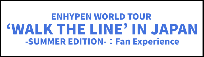 ENHYPEN WORLD TOUR ‘WALK THE LINE’ IN JAPAN -SUMMER EDITION-：Fan Experience