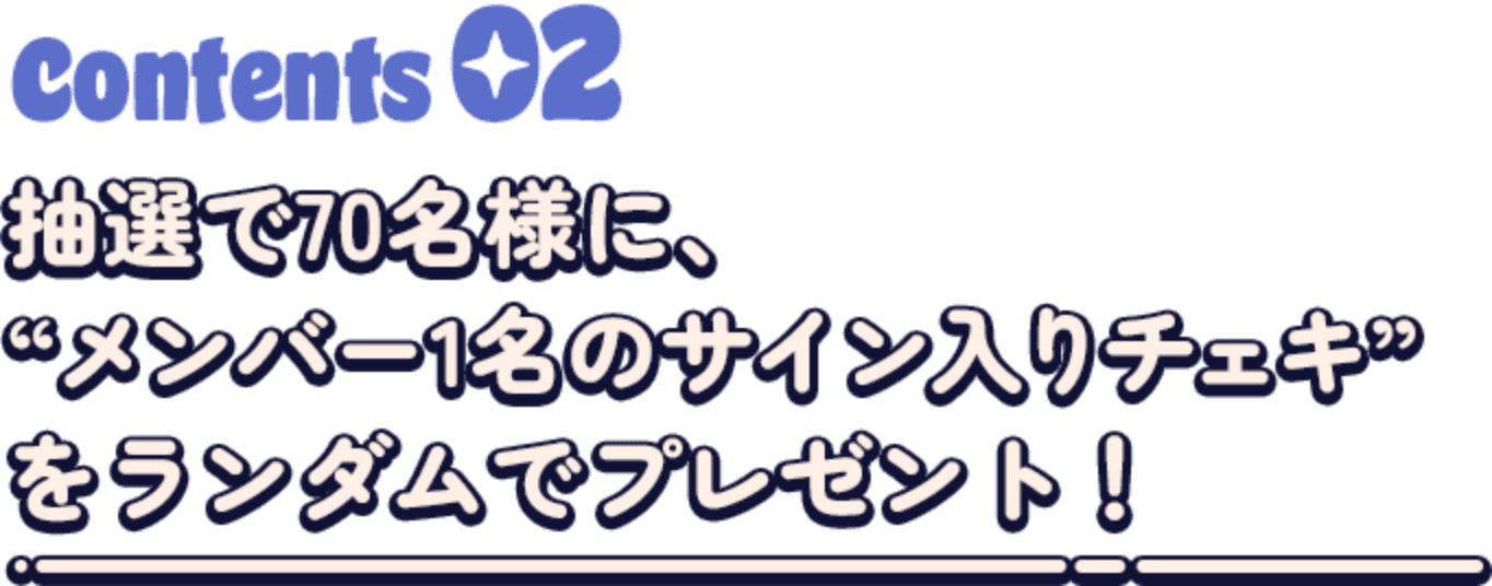 Contents02 抽選で70名様に、メンバー1名のサイン入りチェキをランダムでプレゼント！
