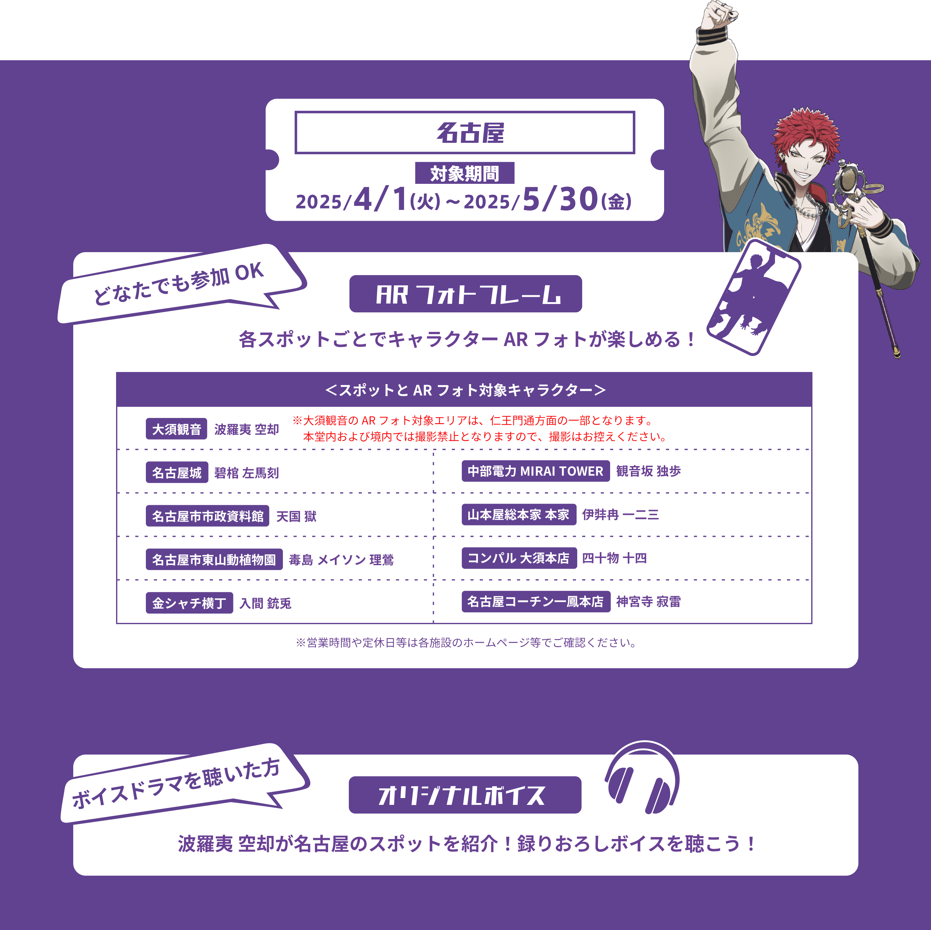 名古屋 対象期間2025/4/1(火)〜2025/5/30(金) どなたでも参加OK ARフォトフレーム 各スポットごとでキャラクターARフォトが楽しめる！
                                            スポットとARフォト対象キャラクター
                                            ※大須観音のARフォト対象エリアは、仁王門通方面の一部になります。本堂内および境内では撮影禁止となります。本堂内および境内での撮影はおやめください。
                                            大須観音 波羅夷 空却
                                            名古屋城 碧棺 左馬刻
                                            名古屋市市政資料館 天国 獄
                                            名古屋市東山動植物園 毒島 メイソン 理鶯
                                            金シャチ横丁 入間 銃兎
                                            中部電力MIRAITOWER 観音坂 独歩
                                            山本屋総本家本家 伊弉冉 一二三
                                            コンパル 大須本店 四十物 十四
                                            名古屋コーチン一鳳本店 神宮寺 寂雷
                                            ボイスドラマを聴いた方 オリジナルボイス
                                            波羅夷 空却が名古屋のスポットを紹介！録りおろしボイスを聴こう！