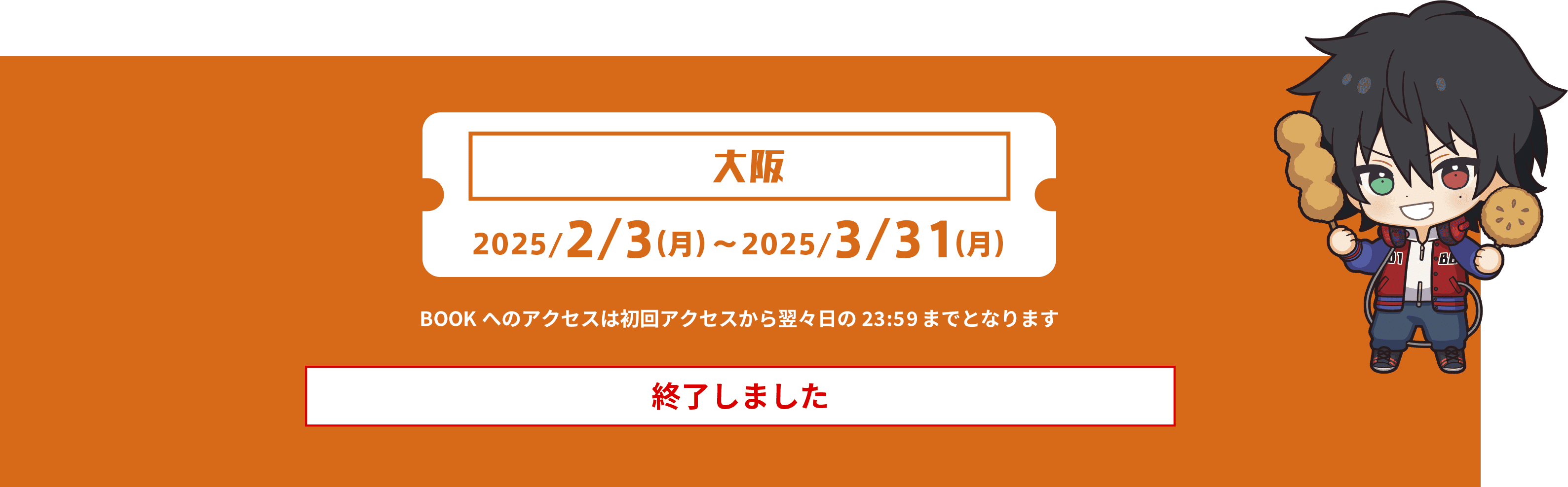 大阪 2025/2/3(月)〜2025/3/31(月) BOOKへのアクセスは初回アクセスから2日後の23:59までとなります※画像はイメージです。終了しました