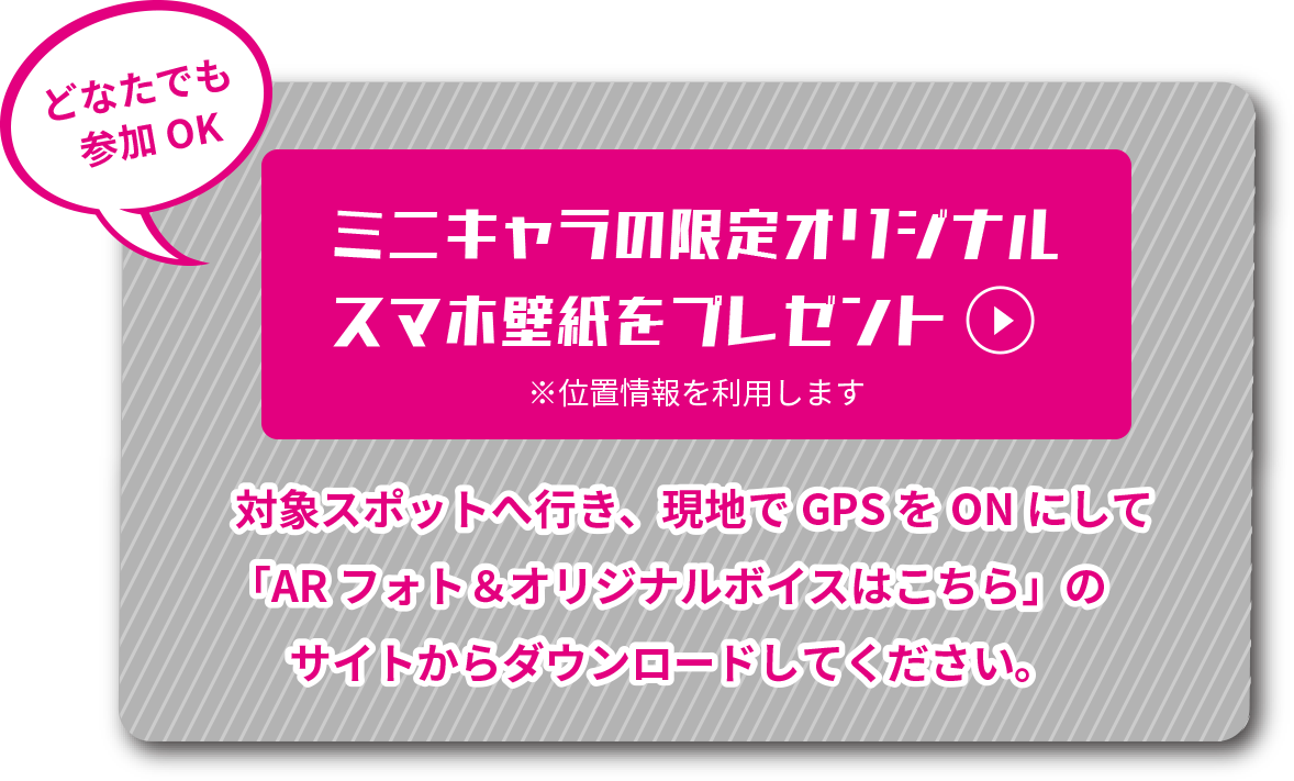 どなたでも参加OK ミニキャラの限定スマホ壁紙をプレゼント 対象スポットへ行き、現地でGPSをONにして「AR フォト&オリジナルボイスはこちら」のサイトからダウンロードしてください。大阪エリア、名古屋エリアで壁紙のデザインは異なります。配布期間はARフォト&オリジナルボイスの期間に準じます。  ＜大阪＞COMING SOON＜名古屋＞COMING SOON※画像はイメージです。