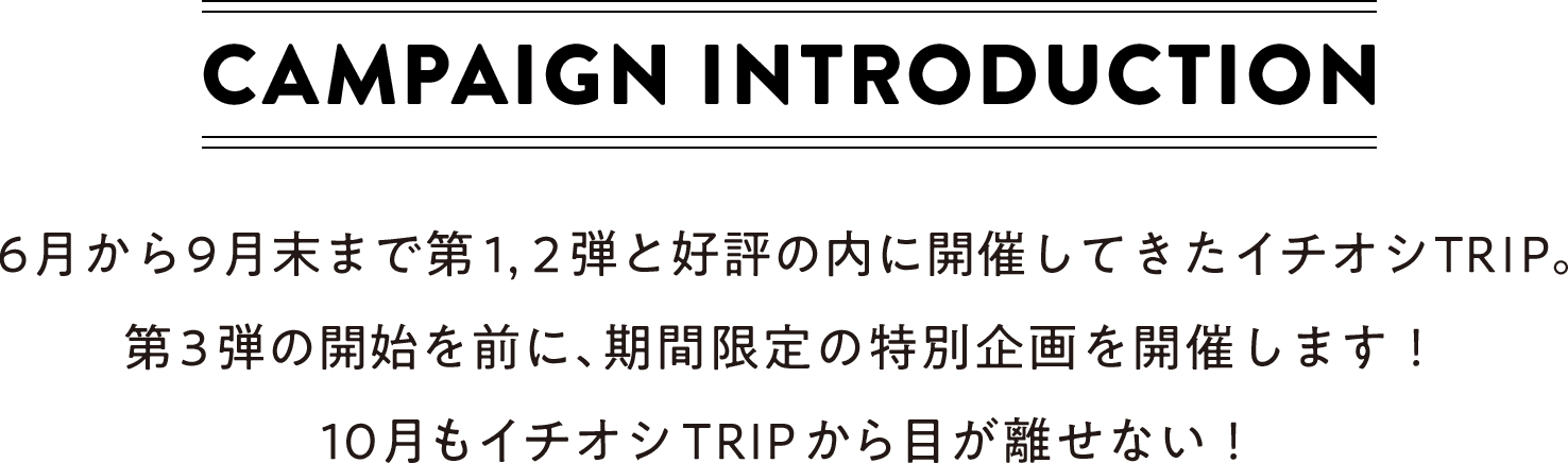 CAMPAIGN INTRODUCTION 6月から9月末まで第1，2弾と好評の内に開催してきたイチオシTRIP。第3弾の開始を前に、期間限定の特別企画を開催します！10月もイチオシTRIPから目が離せない！