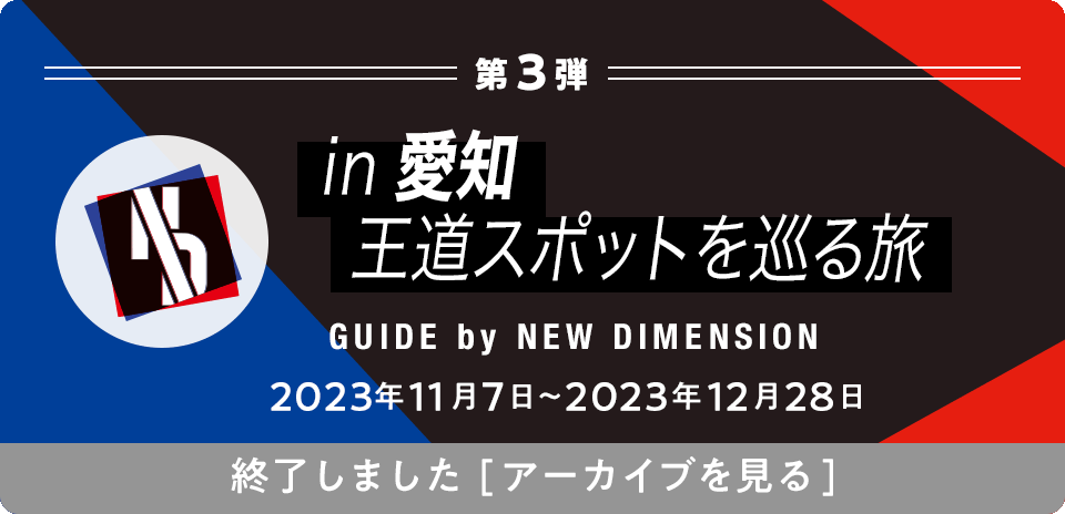 第3弾 in愛知 王道スポットを巡る旅 GUIDE by NEW DIMENSION 2023年11月7日〜2023年12月28日 終了しました[アーカイブを見る]