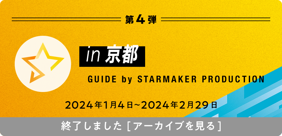 第4弾 in京都 GUIDE by STARMAKER PRODUCTION 2024年1月4日〜2024年2月29日 終了しました[アーカイブを見る]