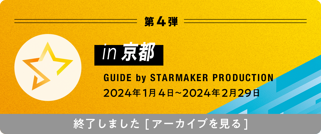 第4弾 in京都 GUIDE by STARMAKER PRODUCTION 2024年1月4日〜2024年2月29日 終了しました[アーカイブを見る]