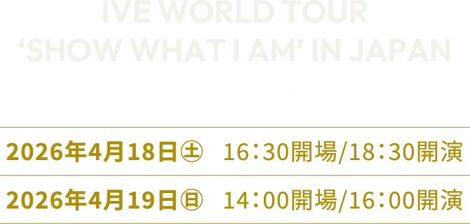IVE WORLD TOUR‘SHOW WHAT I AM’ IN JAPAN in 京セラドーム大阪　開催日程：2026年4⽉18⽇（土）16：30開場/18：30開演 2026年4⽉19⽇（日）14：00開場/16：00開演
