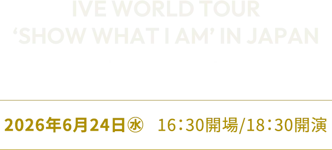 IVE WORLD TOUR‘SHOW WHAT I AM’ IN JAPAN in 東京ドーム 開催日程:2026年6月24日(水)16:30開場/18:30開演