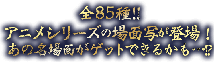 全85種！！アニメシリーズの場面写真が登場！あの名場面がゲットできるかも