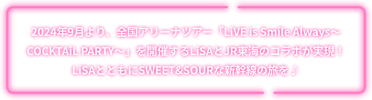 2024年9月より、全国アリーナツアー「LiVE is Smile Always～COCKTAiL PARTY～」を開催するLiSAとJR東海のコラボが実現！LiSAとともにSWEET&SOURな新幹線の旅を♪