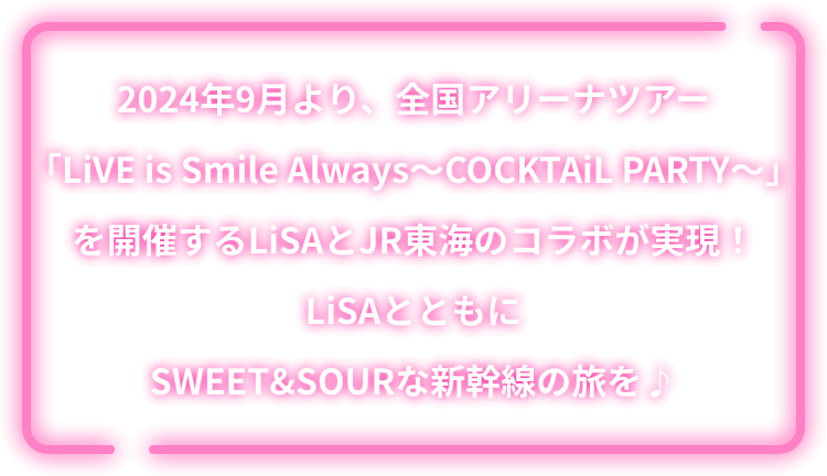 2024年9月より、全国アリーナツアー「LiVE is Smile Always～COCKTAiL PARTY～」を開催するLiSAとJR東海のコラボが実現！LiSAとともにSWEET&SOURな新幹線の旅を♪