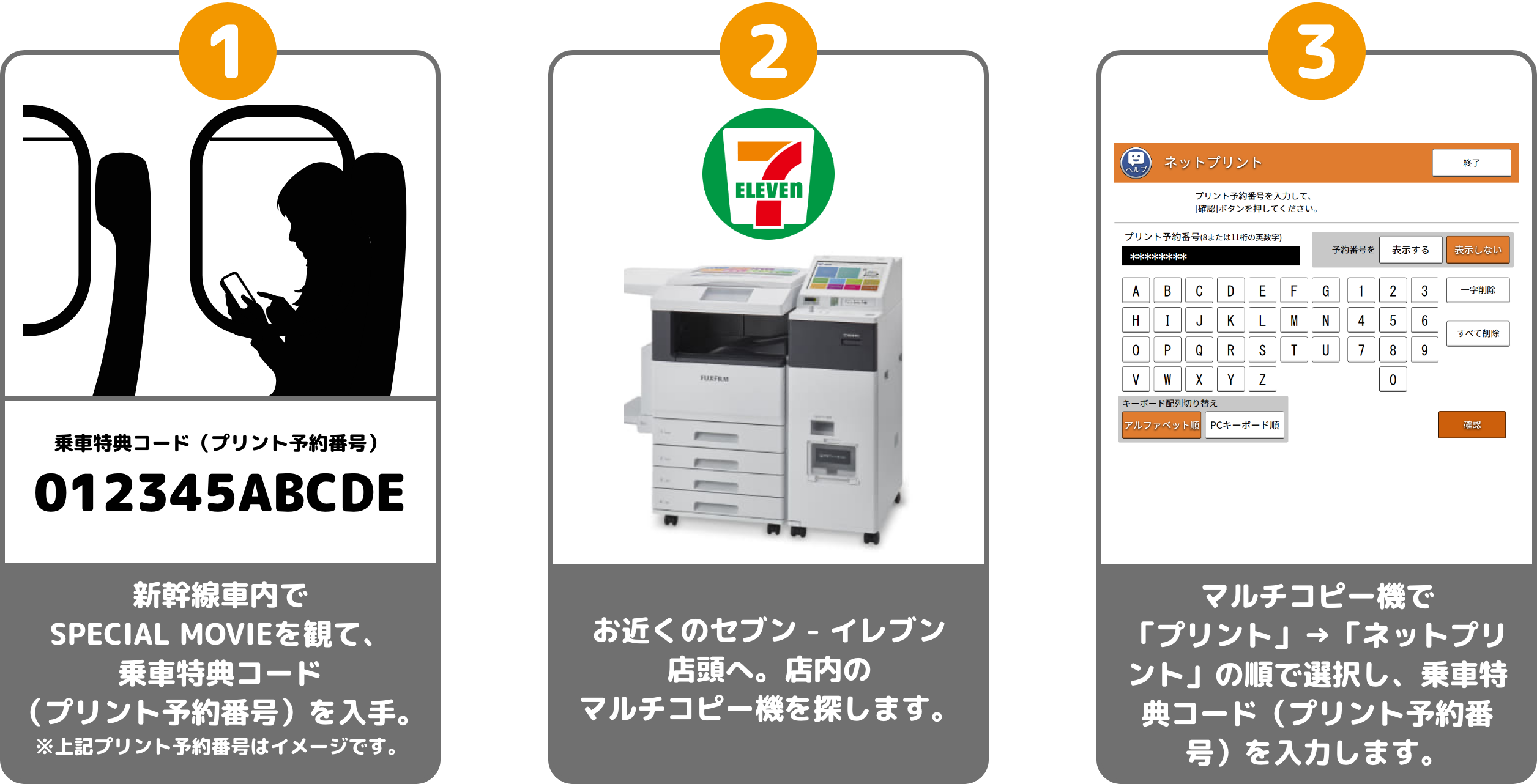 1 乗車特典コード（プリント予約番号） 012345ABCDE 新幹線車内で動画を観て、乗車特典コード（プリント予約番号）を入手。※上記プリント予約番号はイメージです。 2 お近くのセブン - イレブン店頭へ。店内のマルチコピー機を探します。 3 マルチコピー機で「プリント」→「ネットプリント」の順で選択し、プリント予約番号を入力します。