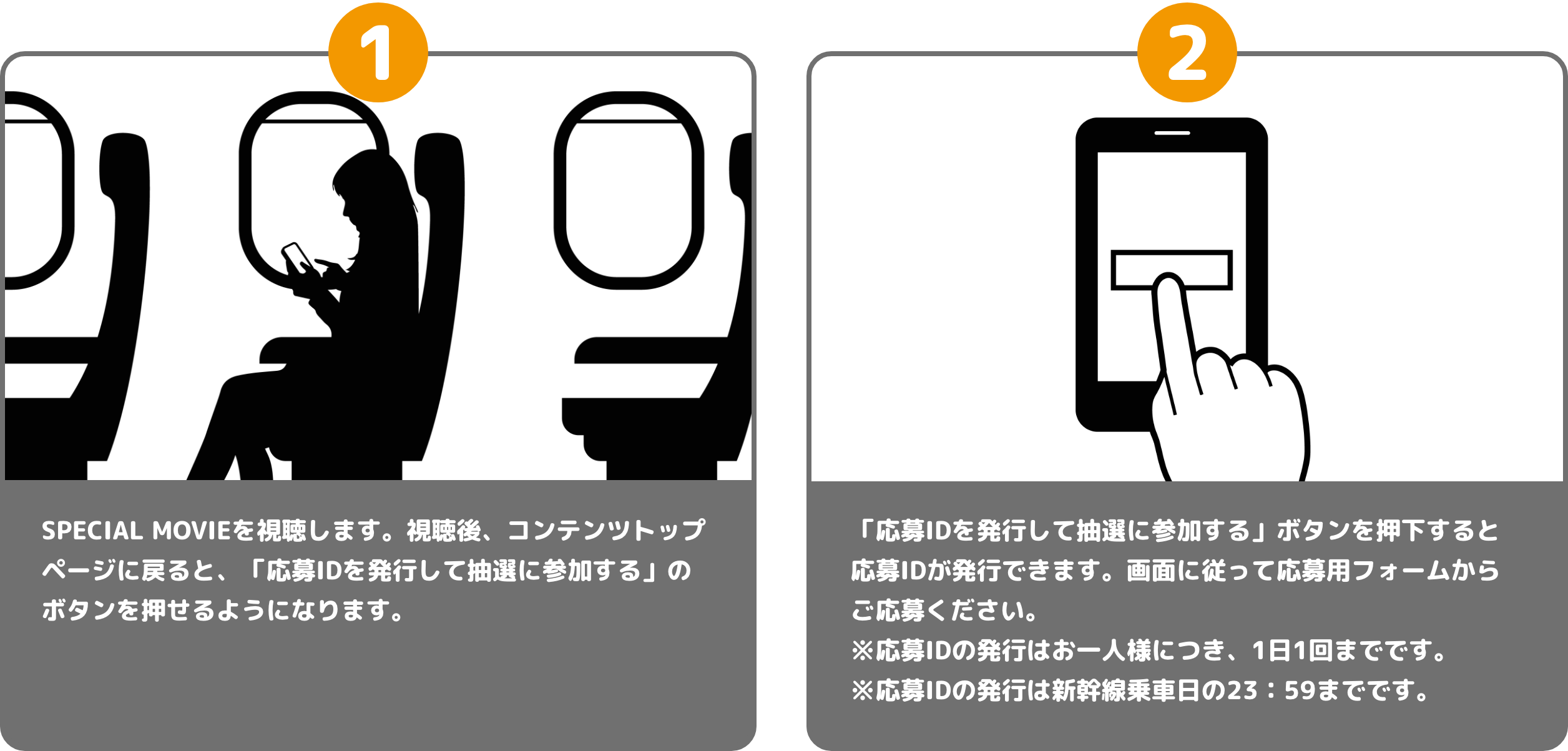 1 オリジナル動画を視聴します。視聴後、コンテンツトップページに戻ると、「応募IDを発行して抽選に参加する」のボタンを押せるようになります。 2 「応募IDを発行して抽選に参加する」ボタンを押下すると応募IDが発行できます。画面に従って応募用フォームからご応募ください。※応募IDの発行はお一人様につき、１日１回までです。※応募IDの発行は新幹線乗車日の２３：５９までです。