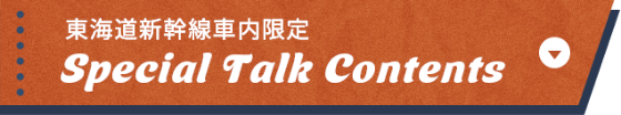 東海道新幹線車内限定 Special Talk Contents