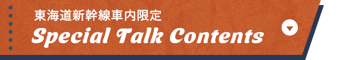 東海道新幹線車内限定 Special Talk Contents