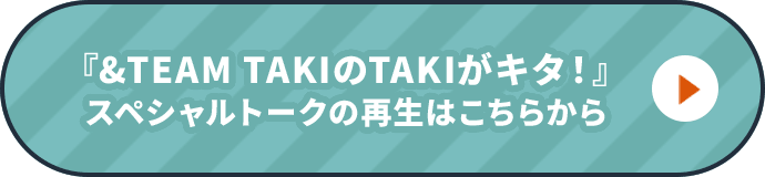 『&TEAM TAKIのTAKIがキタ！』スペシャルトークの再生はこちらから