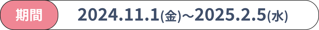 期間　2024.11.1(金)〜2025.2.5(水)