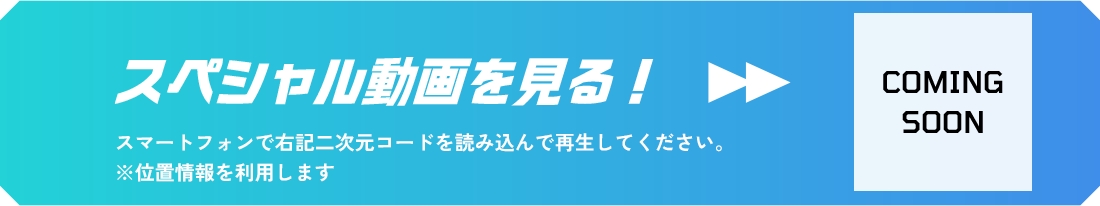 スペシャル動画を見る！ スマートフォンで右記二次元コードを読み込んで再生してください。 ※位置情報を利用します COMING SOON