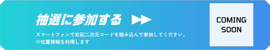 抽選に参加する スマートフォンで右記二次元コードを読み込んで参加してください。 ※位置情報を利用します COMING SOON