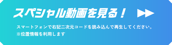 スペシャル動画を見る！ スマートフォンで右記二次元コードを読み込んで再生してください。 ※位置情報を利用します